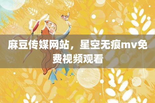麻豆传媒网站，星空无痕mv免费视频观看