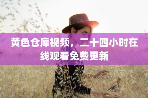 黄色仓库视频，二十四小时在线观看免费更新