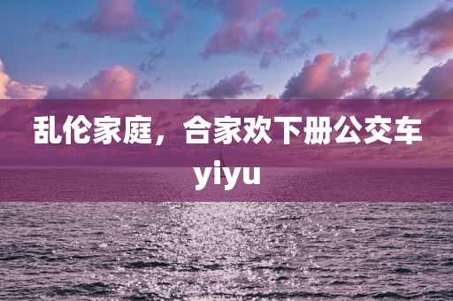 乱伦家庭，合家欢下册公交车yiyu