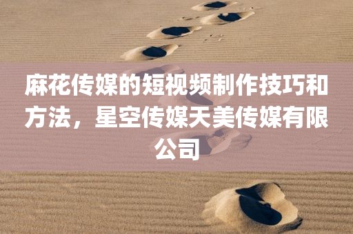 麻花传媒的短视频制作技巧和方法，星空传媒天美传媒有限公司