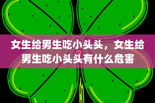 女生给男生吃小头头，女生给男生吃小头头有什么危害