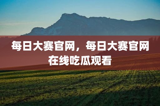 每日大赛官网，每日大赛官网在线吃瓜观看