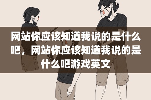 网站你应该知道我说的是什么吧，网站你应该知道我说的是什么吧游戏英文