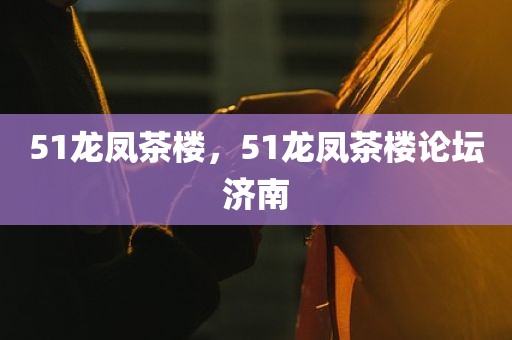 51龙凤茶楼，51龙凤茶楼论坛济南