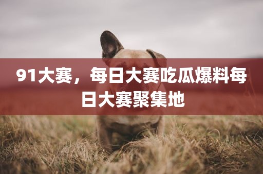 91大赛，每日大赛吃瓜爆料每日大赛聚集地