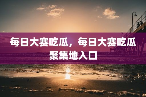 每日大赛吃瓜，每日大赛吃瓜聚集地入口