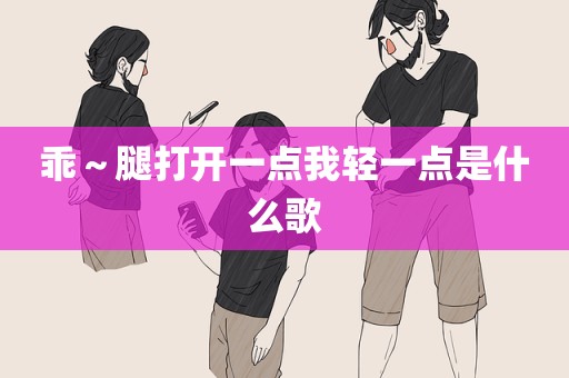乖～腿打开一点我轻一点是什么歌