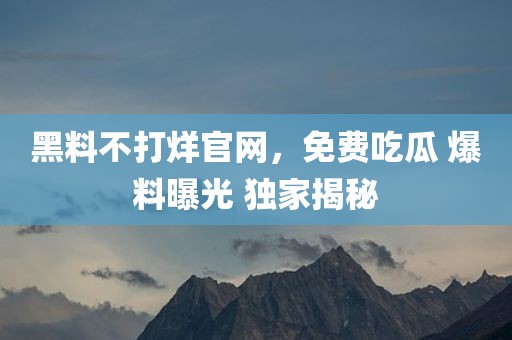 黑料不打烊官网，免费吃瓜 爆料曝光 独家揭秘