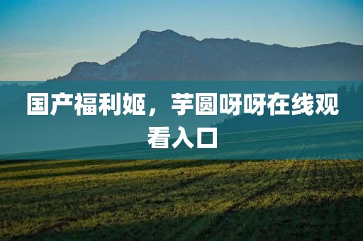 国产福利姬，芋圆呀呀在线观看入口