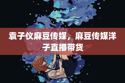 袁子仪麻豆传媒，麻豆传媒洋子直播带货