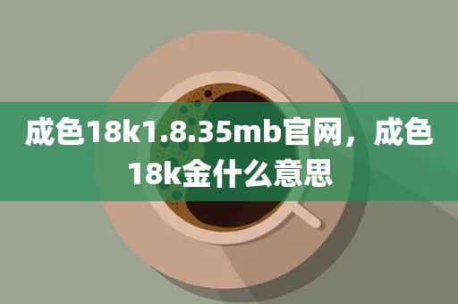 成色18k1.8.35mb官网，成色18k金什么意思
