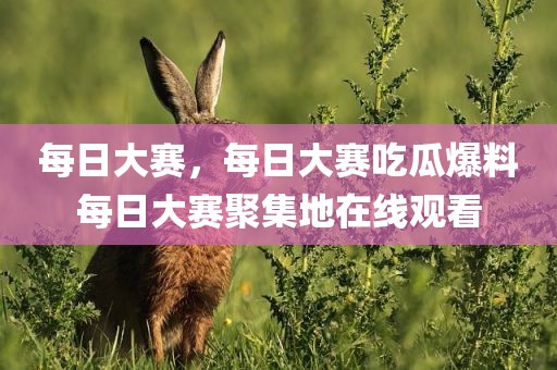 每日大赛，每日大赛吃瓜爆料每日大赛聚集地在线观看
