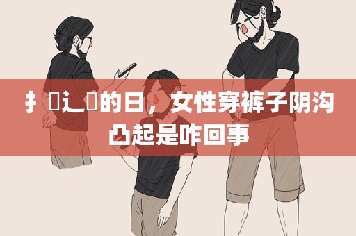 扌喿辶畐的日，女性穿裤子阴沟凸起是咋回事