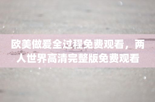 欧美做爰全过程免费观看，两人世界高清完整版免费观看