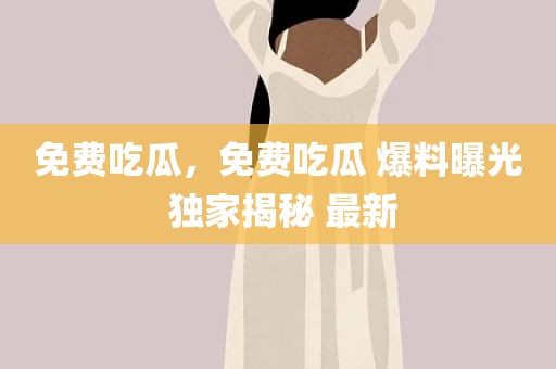 免费吃瓜，免费吃瓜 爆料曝光 独家揭秘 最新
