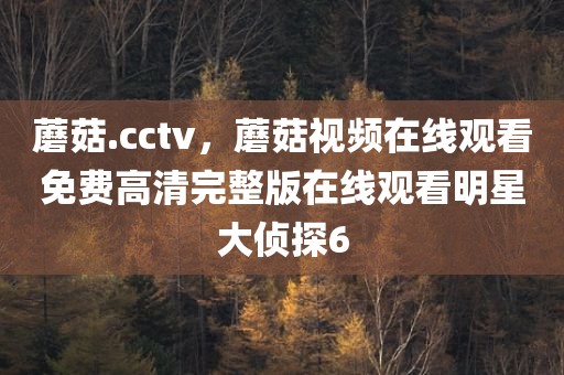 蘑菇.cctv，蘑菇视频在线观看免费高清完整版在线观看明星大侦探6