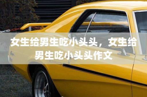 女生给男生吃小头头，女生给男生吃小头头作文
