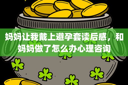 妈妈让我戴上避孕套读后感，和妈妈做了怎么办心理咨询