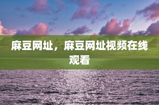 麻豆网址，麻豆网址视频在线观看