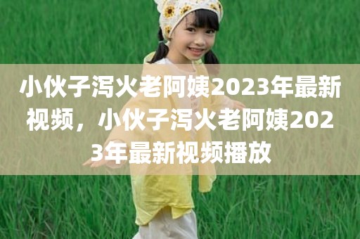 小伙子泻火老阿姨2023年最新视频，小伙子泻火老阿姨2023年最新视频播放