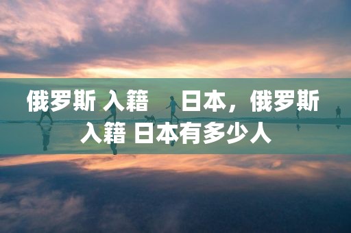 俄罗斯 入籍     日本，俄罗斯 入籍 日本有多少人