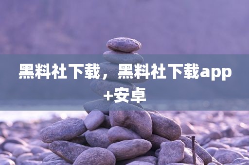 黑料社下载，黑料社下载app+安卓