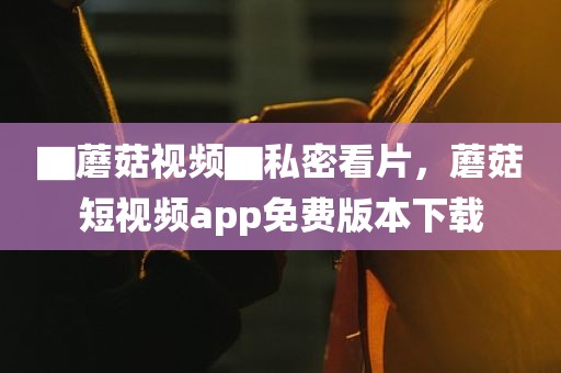 ▇蘑菇视频▇私密看片，蘑菇短视频app免费版本下载