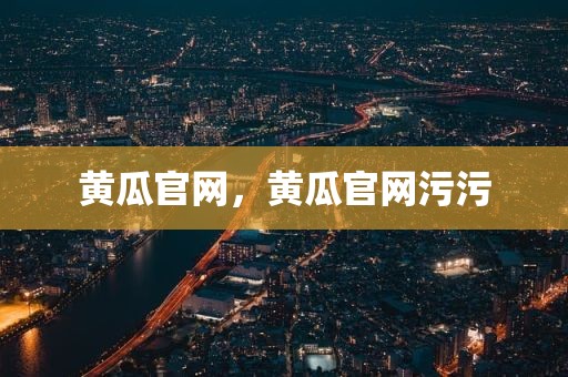 黄瓜官网，黄瓜官网污污