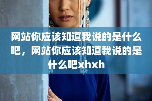 网站你应该知道我说的是什么吧，网站你应该知道我说的是什么吧xhxh