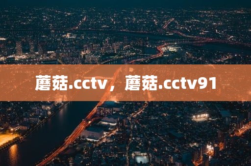 蘑菇.cctv，蘑菇.cctv91