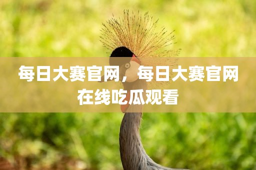 每日大赛官网，每日大赛官网在线吃瓜观看