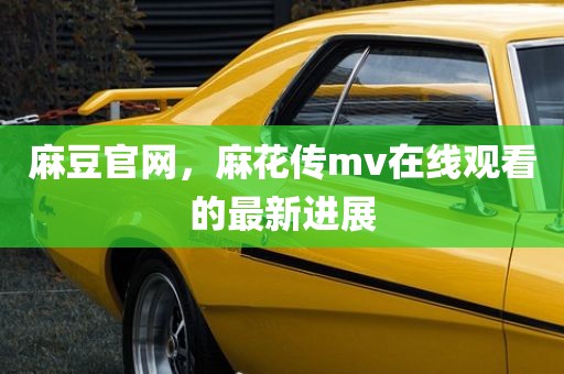 麻豆官网，麻花传mv在线观看的最新进展
