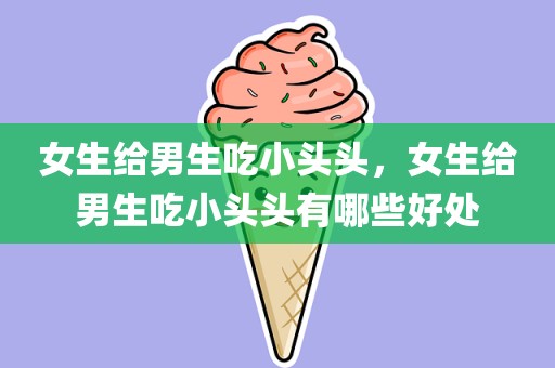 女生给男生吃小头头，女生给男生吃小头头有哪些好处