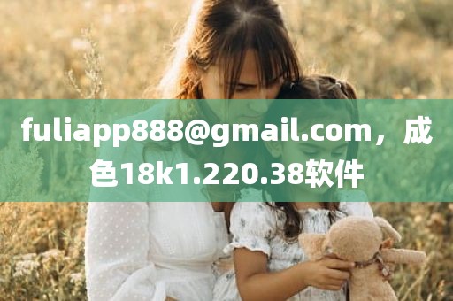 fuliapp888@gmail.com，成色18k1.220.38软件