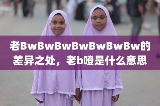 老BwBwBwBwBwBwBw的差异之处，老b噔是什么意思