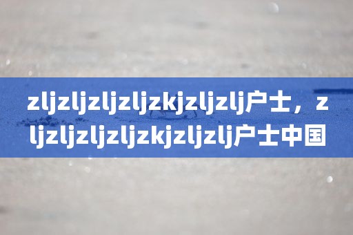 zljzljzljzljzkjzljzlj户士，zljzljzljzljzkjzljzlj户士中国