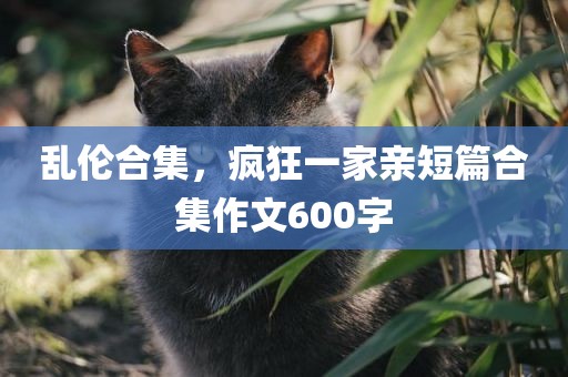 乱伦合集，疯狂一家亲短篇合集作文600字