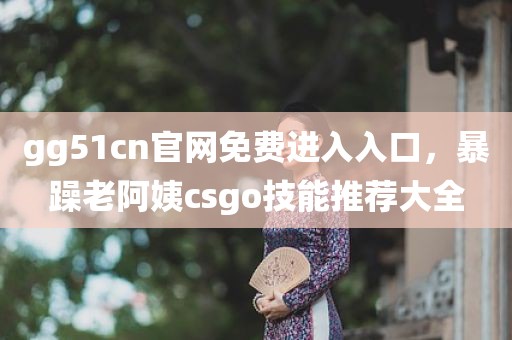 gg51cn官网免费进入入口，暴躁老阿姨csgo技能推荐大全