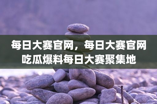 每日大赛官网，每日大赛官网吃瓜爆料每日大赛聚集地