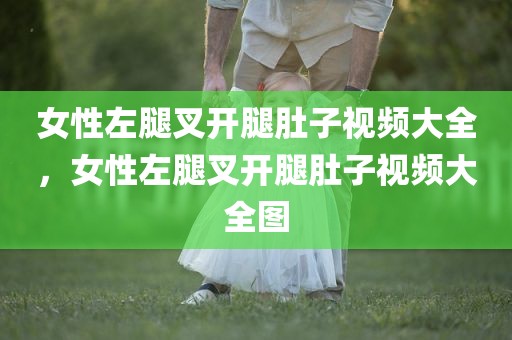 女性左腿叉开腿肚子视频大全，女性左腿叉开腿肚子视频大全图