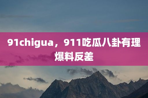 91chigua，911吃瓜八卦有理爆料反差