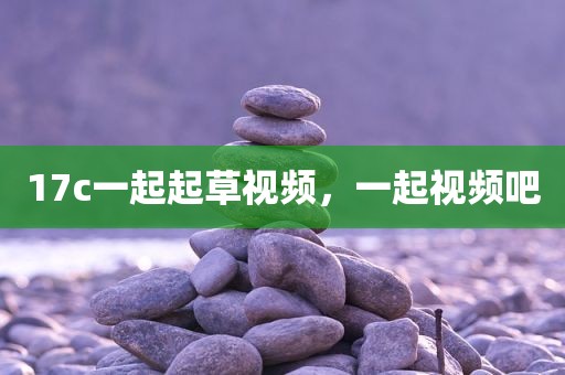 17c一起起草视频，一起视频吧