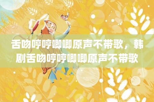 舌吻哼哼唧唧原声不带歌，韩剧舌吻哼哼唧唧原声不带歌