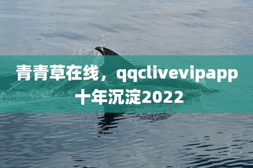 青青草在线，qqclivevipapp 十年沉淀2022