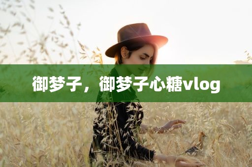 御梦子，御梦子心糖vlog