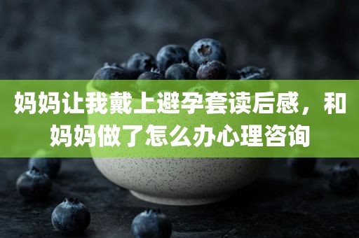 妈妈让我戴上避孕套读后感，和妈妈做了怎么办心理咨询