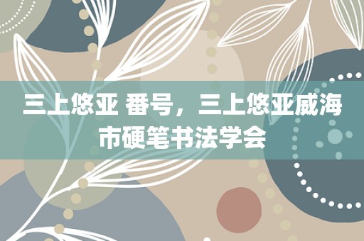 三上悠亚 番号，三上悠亚威海市硬笔书法学会