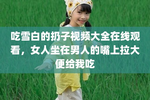 吃雪白的扔子视频大全在线观看，女人坐在男人的嘴上拉大便给我吃