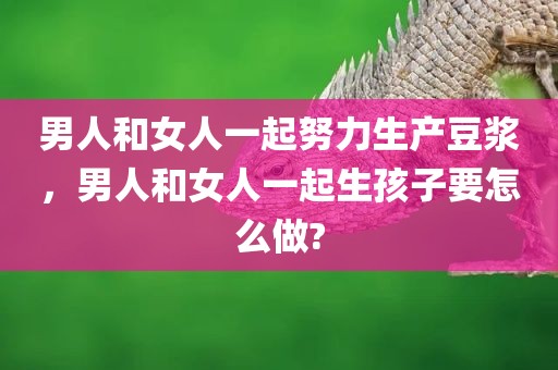 男人和女人一起努力生产豆浆，男人和女人一起生孩子要怎么做?