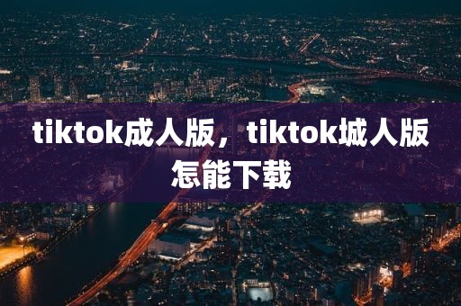 tiktok成人版，tiktok城人版怎能下载